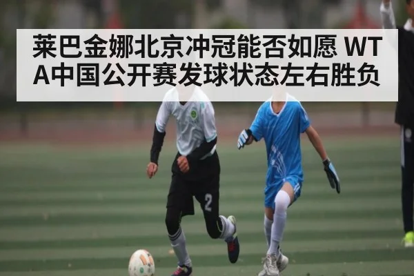 莱巴金娜北京冲冠能否如愿 WTA中国公开赛发球状态左右胜负 - kaiyun