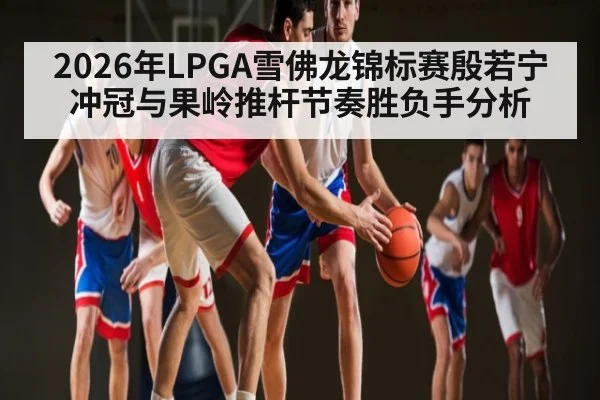 2026年LPGA雪佛龙锦标赛殷若宁冲冠与果岭推杆节奏胜负手分析