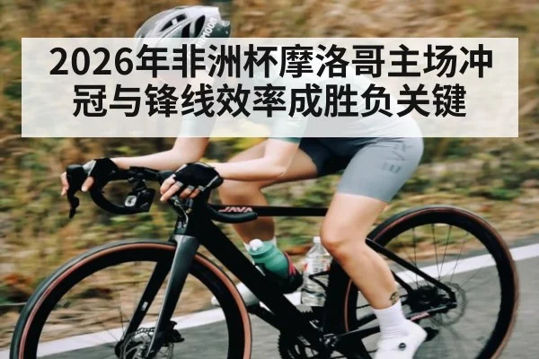 2026年非洲杯摩洛哥主场冲冠与锋线效率成胜负关键 - kaiyun